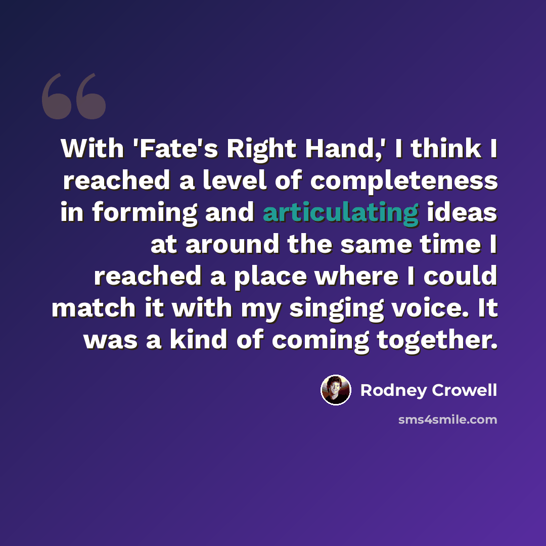 “With 'Fate's Right Hand,' I think I reached a level of completeness in forming and articulating ideas at around the same time I reached a place where I could match it with my singing voice. It was a kind of coming together.” quote by Rodney Crowell