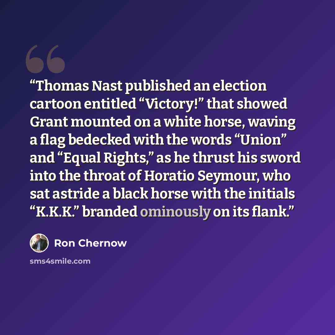 “Thomas Nast published an election cartoon entitled “Victory!” that showed Grant mounted on a white horse, waving a flag bedecked with the words “Union” and “Equal Rights,” as he thrust his sword into the throat of Horatio Seymour, who sat astride a black horse with the initials “K.K.K.” branded…” quote by Ron Chernow