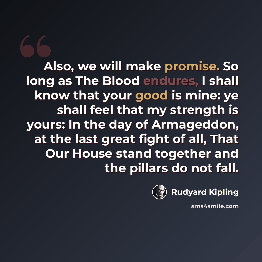 “Also, we will make promise. So long as The Blood endures, I shall know that your good is mine: ye shall feel that my strength is yours: In the day of Armageddon, at the last great fight of all, That Our House stand together and the pillars do not fall.” quote by Rudyard Kipling