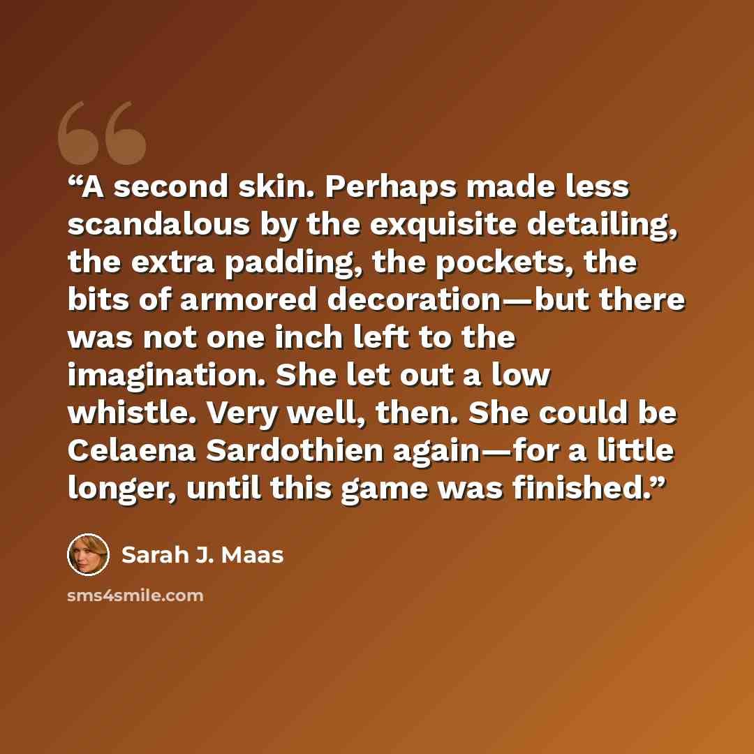 “A second skin. Perhaps made less scandalous by the exquisite detailing, the extra padding, the pockets, the bits of armored decoration—but there was not one inch left to the imagination. She let out a low whistle. Very well, then. She could be Celaena Sardothien again—for a little longer, until…” quote by Sarah J. Maas