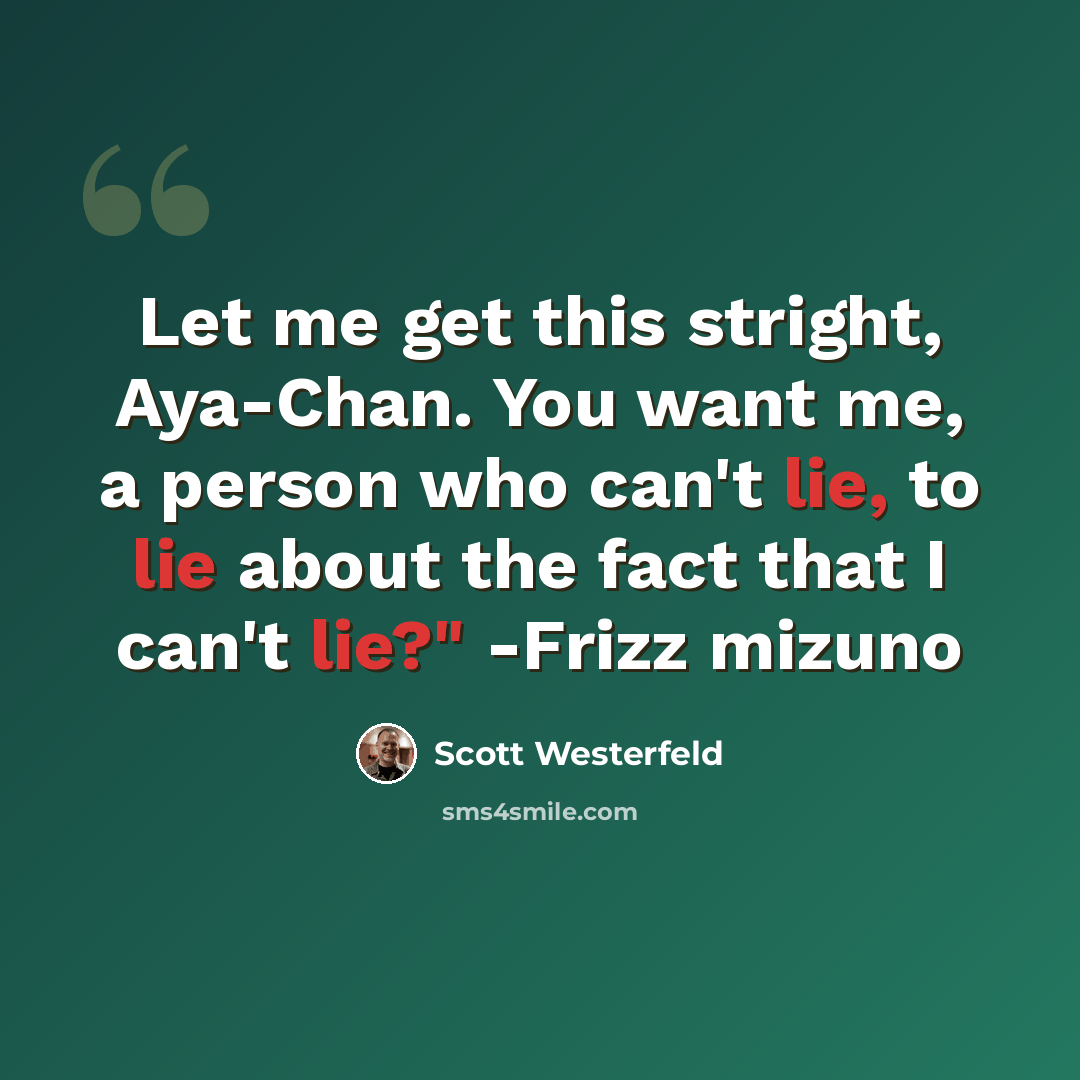 “Let me get this stright, Aya-Chan. You want me, a person who can't lie, to lie about the fact that I can't lie?" -Frizz mizuno” quote by Scott Westerfeld