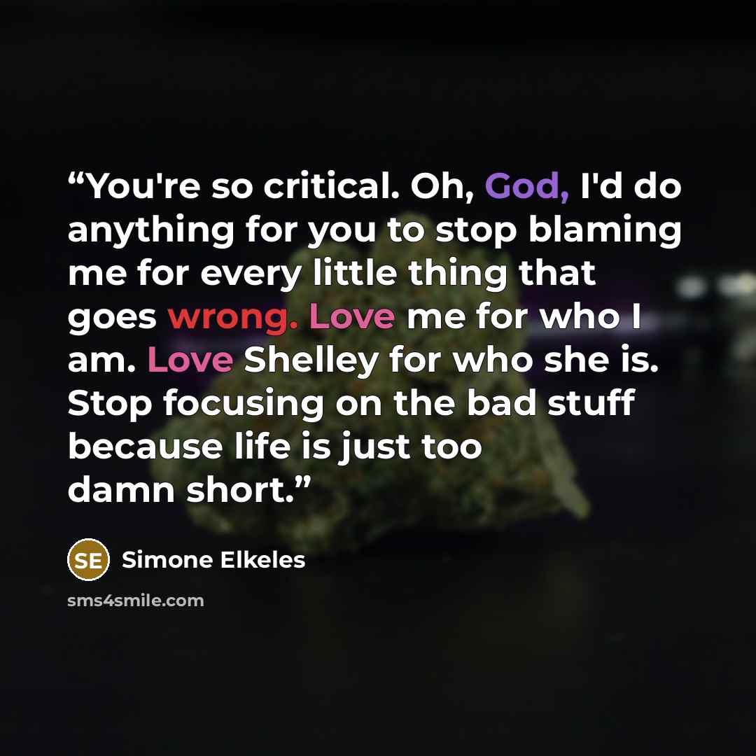 “You're so critical. Oh, God, I'd do anything for you to stop blaming me for every little thing that goes wrong. Love me for who I am. Love Shelley for who she is. Stop focusing on the bad stuff because life is just too damn short.” quote by Simone Elkeles