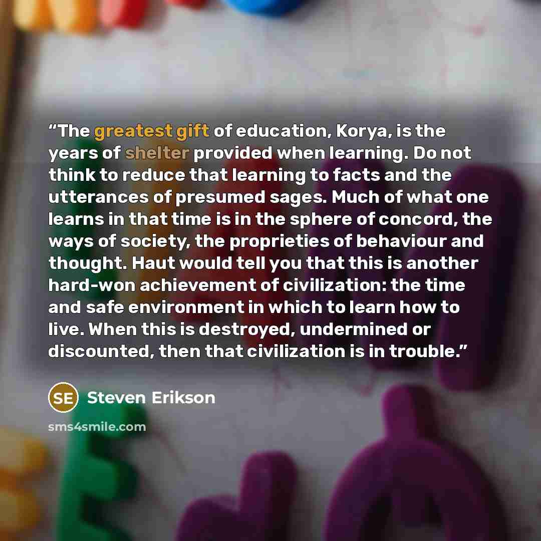 “The greatest gift of education, Korya, is the years of shelter provided when learning. Do not think to reduce that learning to facts and the utterances of presumed sages. Much of what one learns in that time is in the sphere of concord, the ways of society, the proprieties of behaviour and…” quote by Steven Erikson