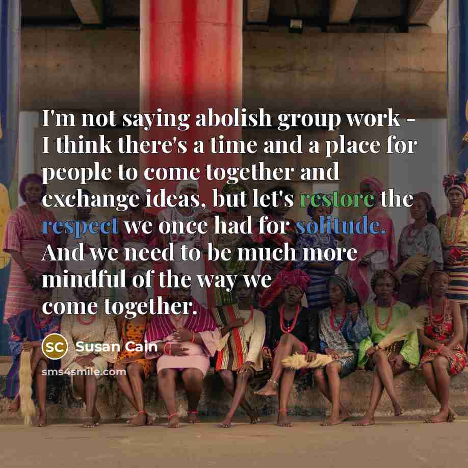 “I'm not saying abolish group work - I think there's a time and a place for people to come together and exchange ideas, but let's restore the respect we once had for solitude. And we need to be much more mindful of the way we come together.” quote by Susan Cain