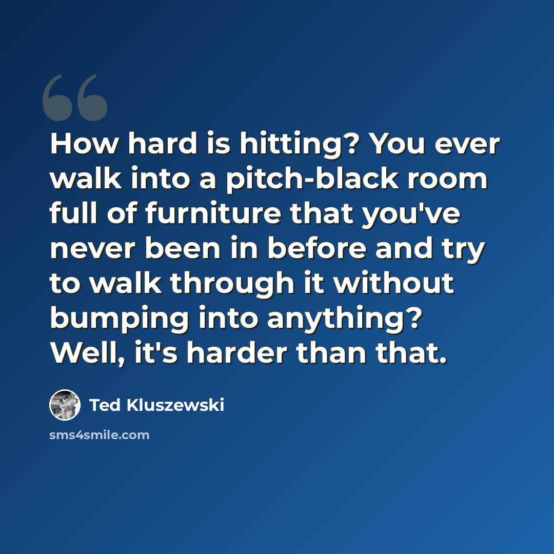 “How hard is hitting? You ever walk into a pitch-black room full of furniture that you've never been in before and try to walk through it without bumping into anything? Well, it's harder than that.” quote by Ted Kluszewski