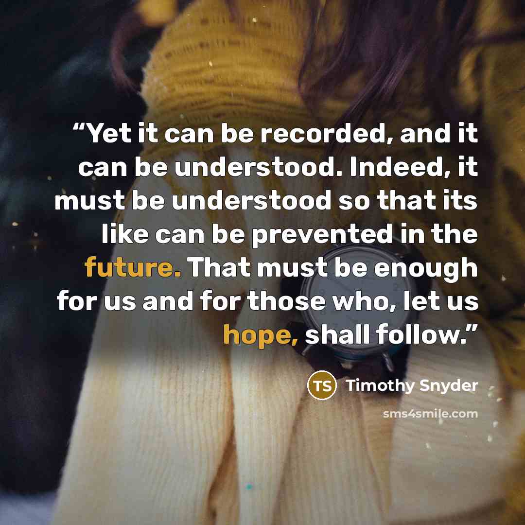 “Yet it can be recorded, and it can be understood. Indeed, it must be understood so that its like can be prevented in the future. That must be enough for us and for those who, let us hope, shall follow.” quote by Timothy Snyder