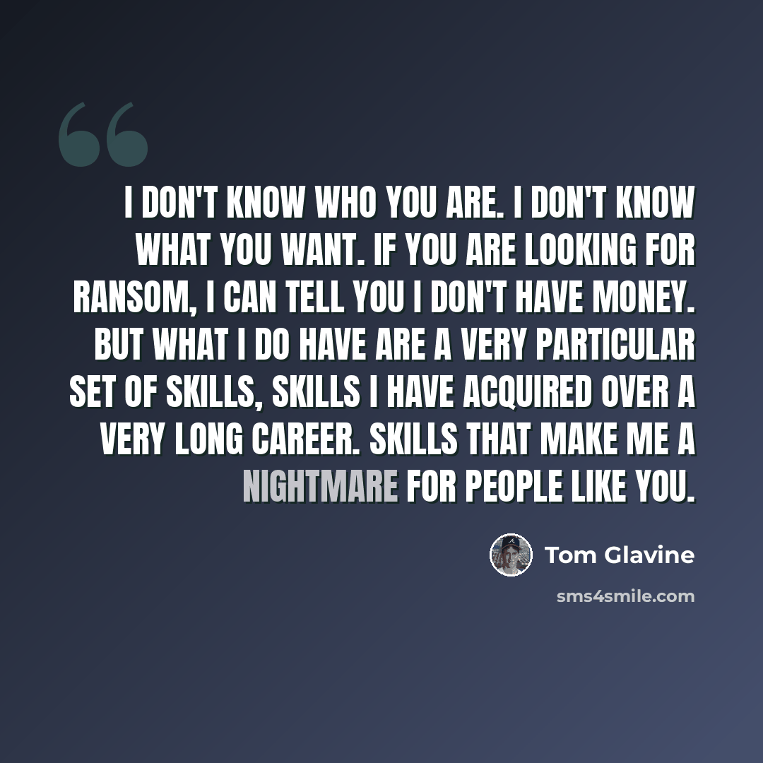 “I don't know who you are. I don't know what you want. If you are looking for ransom, I can tell you I don't have money. But what I do have are a very particular set of skills, skills I have acquired over a very long career. Skills that make me a nightmare for people like you.” quote by Tom Glavine