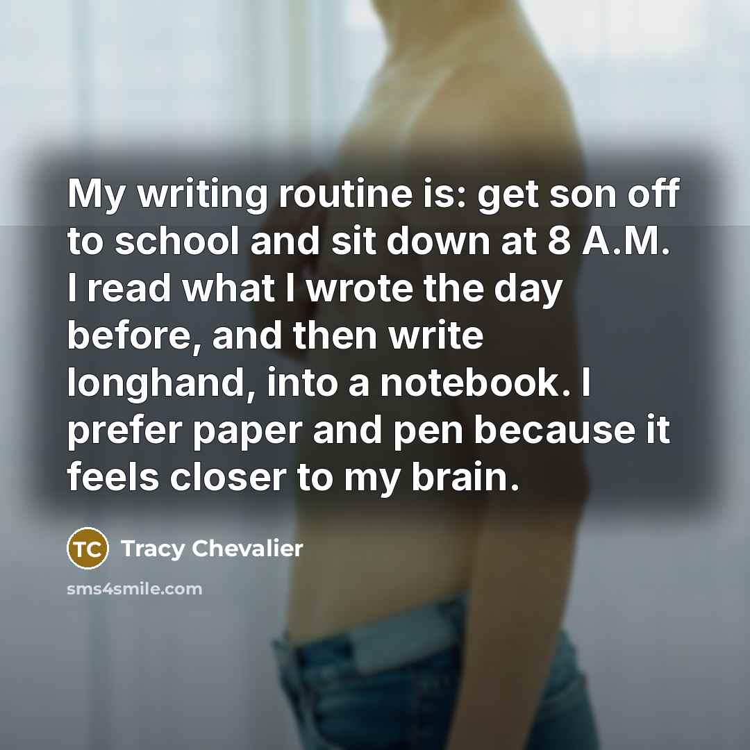 “My writing routine is: get son off to school and sit down at 8 A.M. I read what I wrote the day before, and then write longhand, into a notebook. I prefer paper and pen because it feels closer to my brain.” quote by Tracy Chevalier