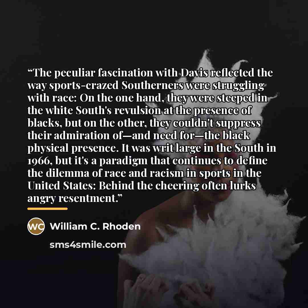 “The peculiar fascination with Davis reflected the way sports-crazed Southerners were struggling with race: On the one hand, they were steeped in the white South's revulsion at the presence of blacks, but on the other, they couldn't suppress their admiration of—and need for—the black physical…” quote by William C. Rhoden