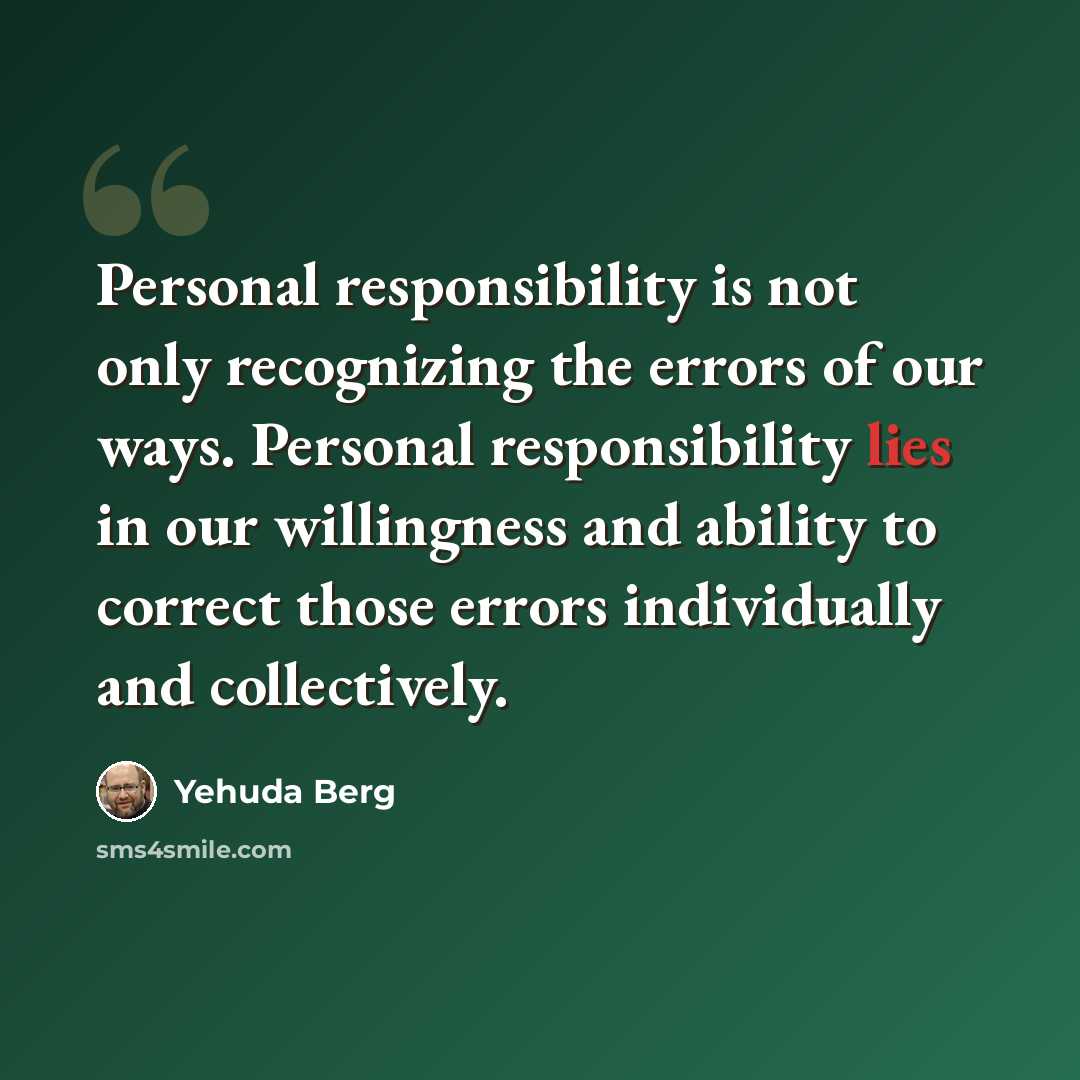 “Personal responsibility is not only recognizing the errors of our ways. Personal responsibility lies in our willingness and ability to correct those errors individually and collectively.” quote by Yehuda Berg