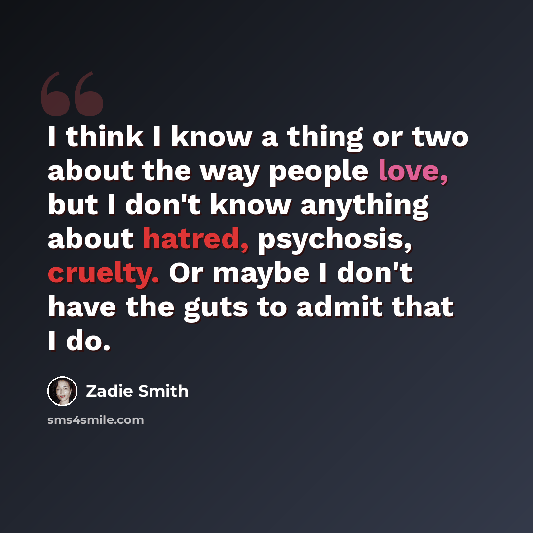 “I think I know a thing or two about the way people love, but I don't know anything about hatred, psychosis, cruelty. Or maybe I don't have the guts to admit that I do.” quote by Zadie Smith