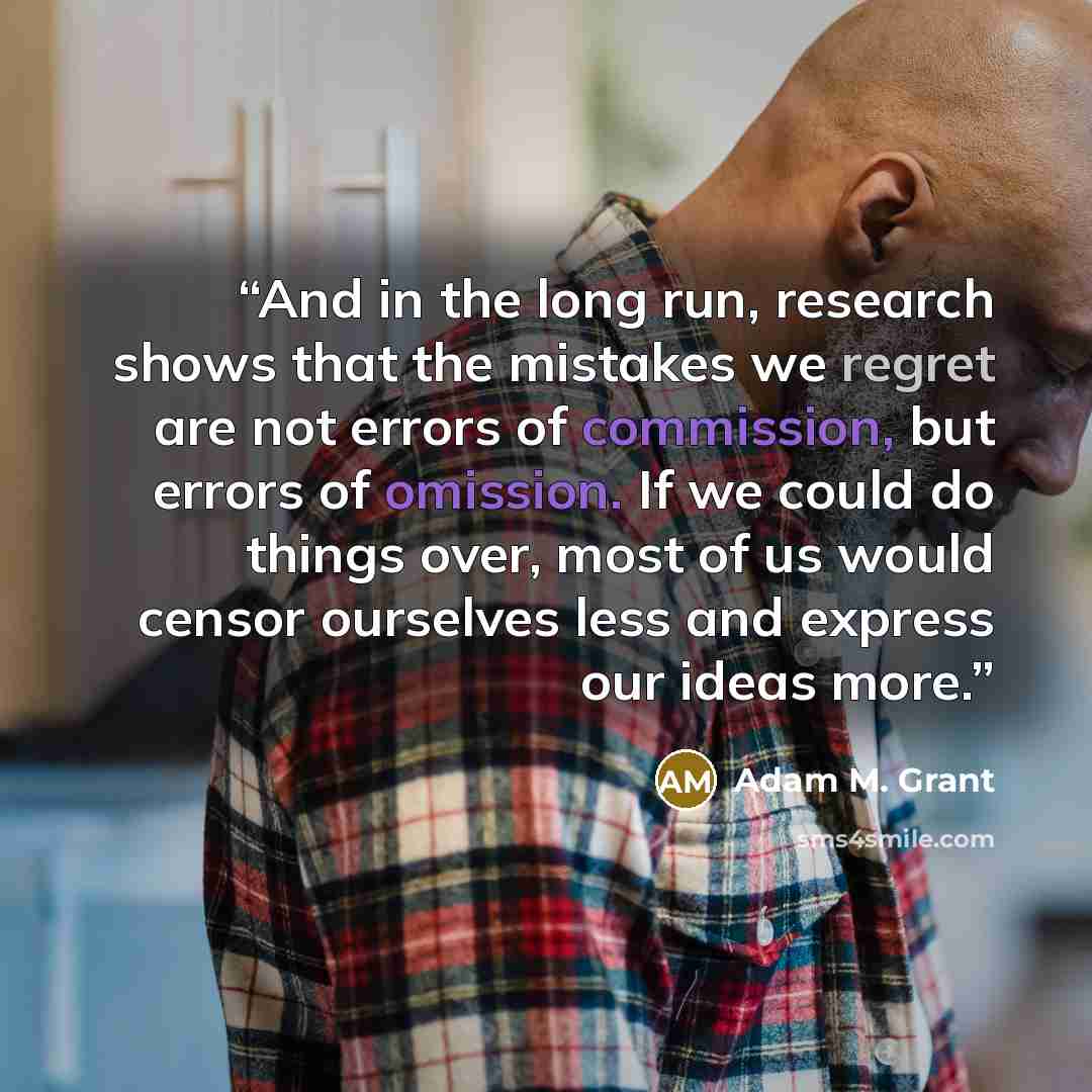 “And in the long run, research shows that the mistakes we regret are not errors of commission, but errors of omission. If we could do things over, most of us would censor ourselves less and express our ideas more.” quote by Adam M. Grant