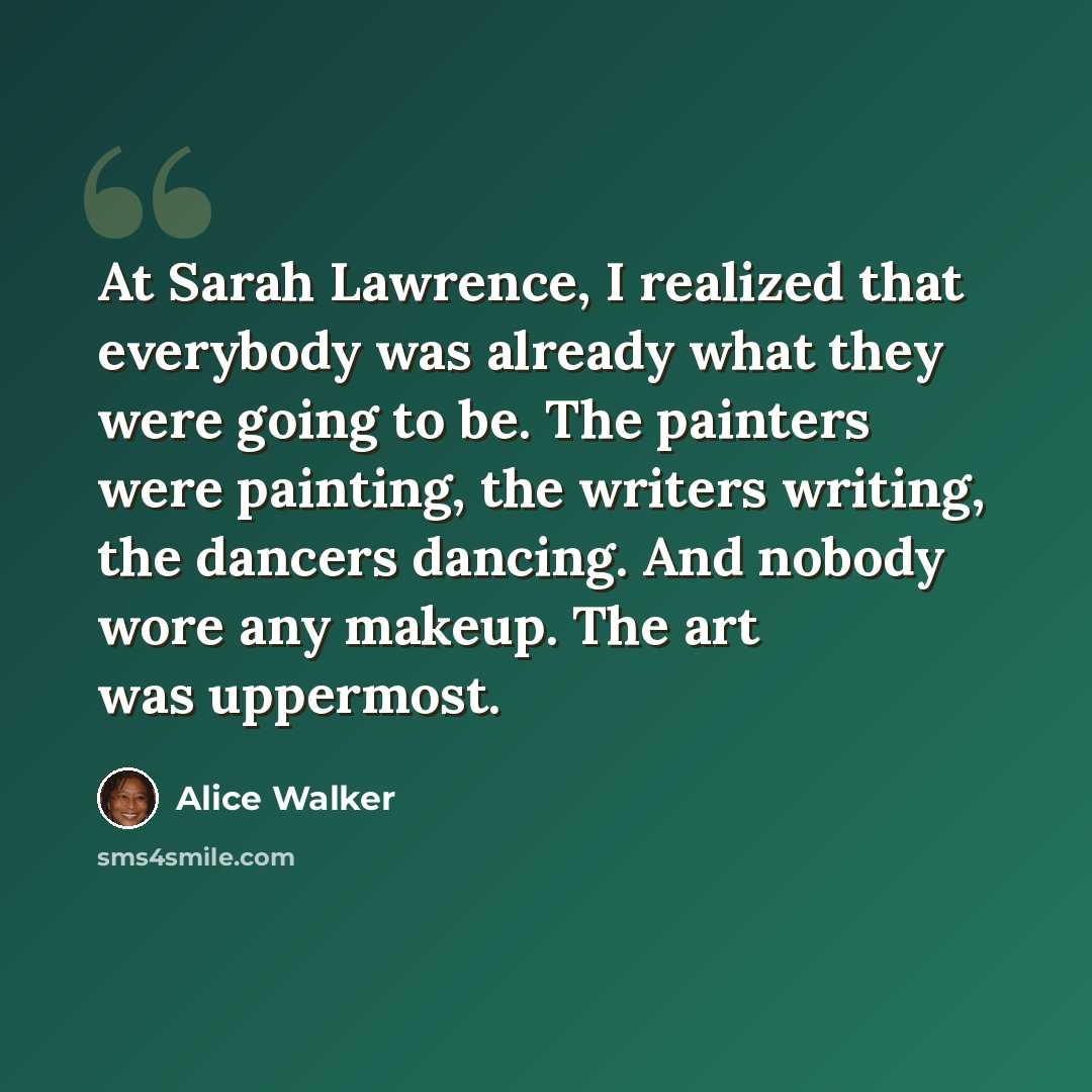 “At Sarah Lawrence, I realized that everybody was already what they were going to be. The painters were painting, the writers writing, the dancers dancing. And nobody wore any makeup. The art was uppermost.” quote by Alice Walker