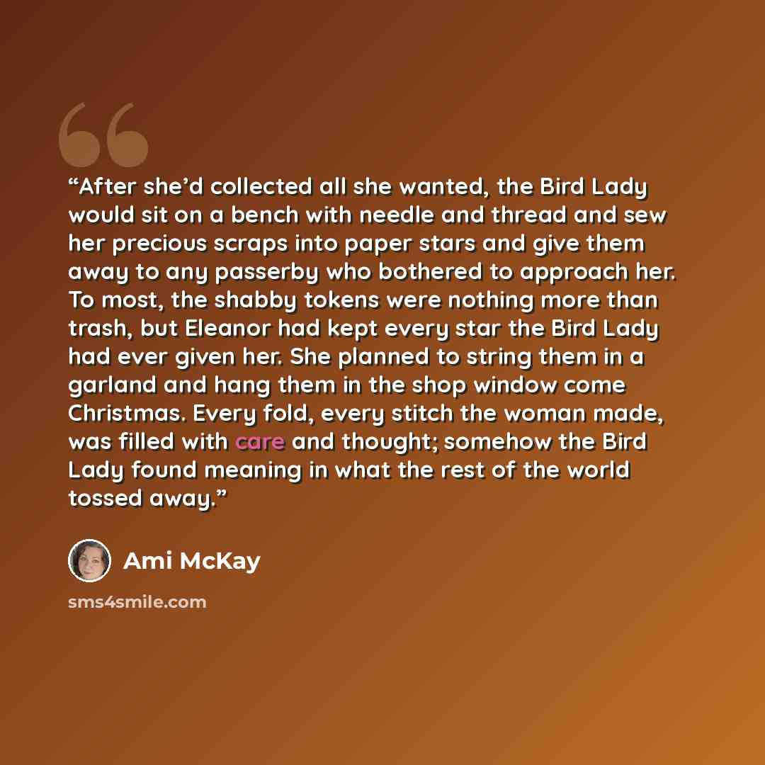 “After she’d collected all she wanted, the Bird Lady would sit on a bench with needle and thread and sew her precious scraps into paper stars and give them away to any passerby who bothered to approach her. To most, the shabby tokens were nothing more than trash, but Eleanor had kept every star the…” quote by Ami McKay