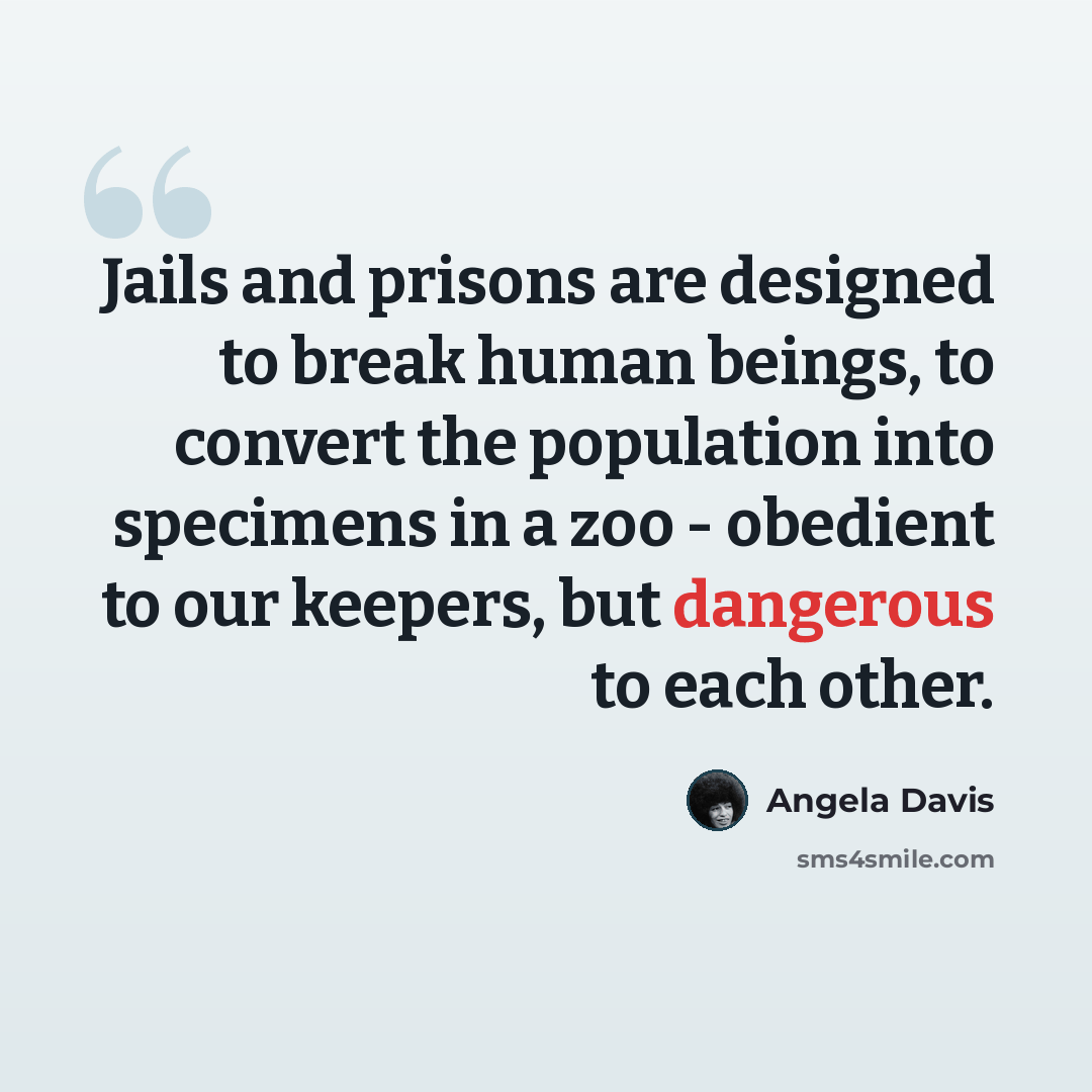 “Jails and prisons are designed to break human beings, to convert the population into specimens in a zoo - obedient to our keepers, but dangerous to each other.” quote by Angela Davis