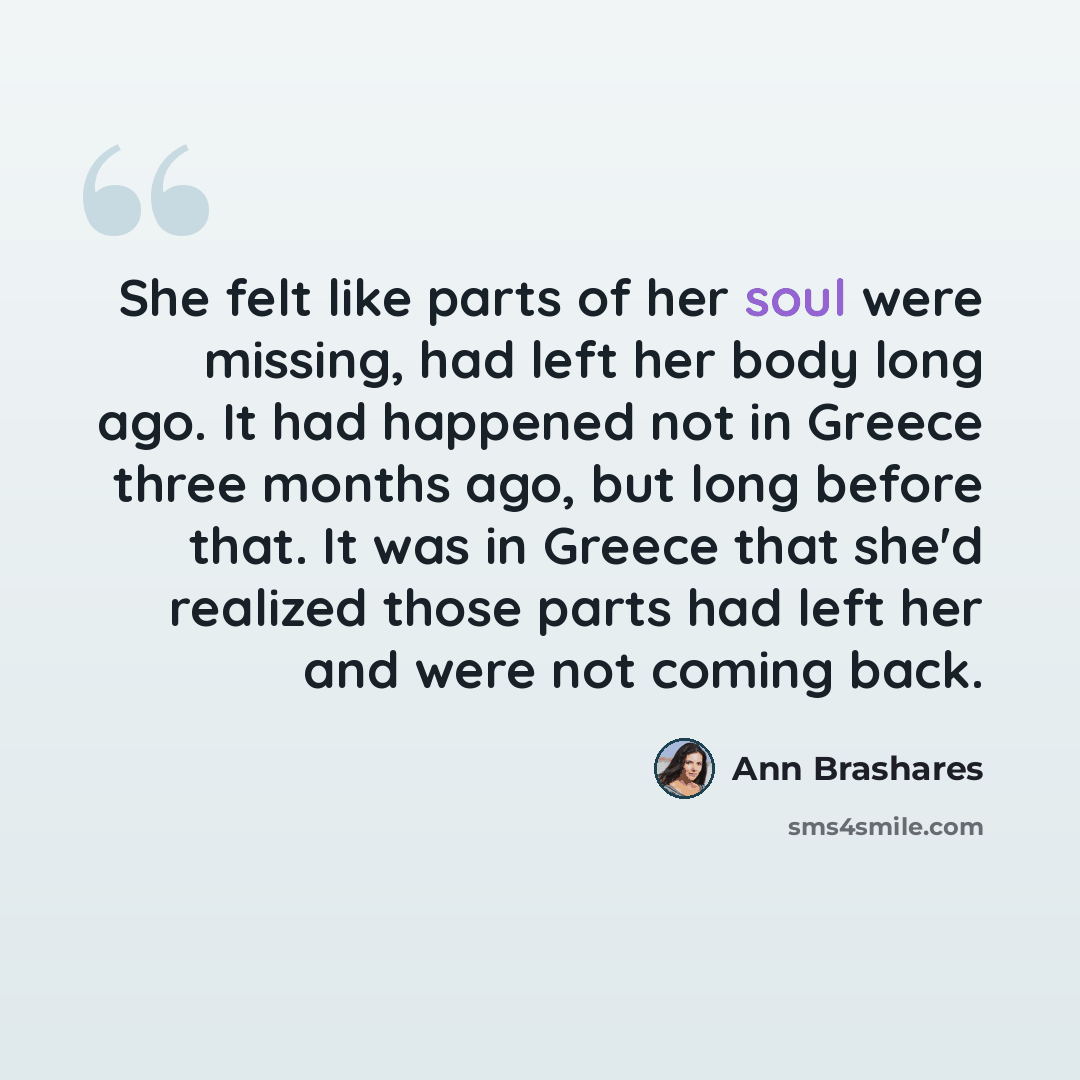 “She felt like parts of her soul were missing, had left her body long ago. It had happened not in Greece three months ago, but long before that. It was in Greece that she'd realized those parts had left her and were not coming back.” quote by Ann Brashares