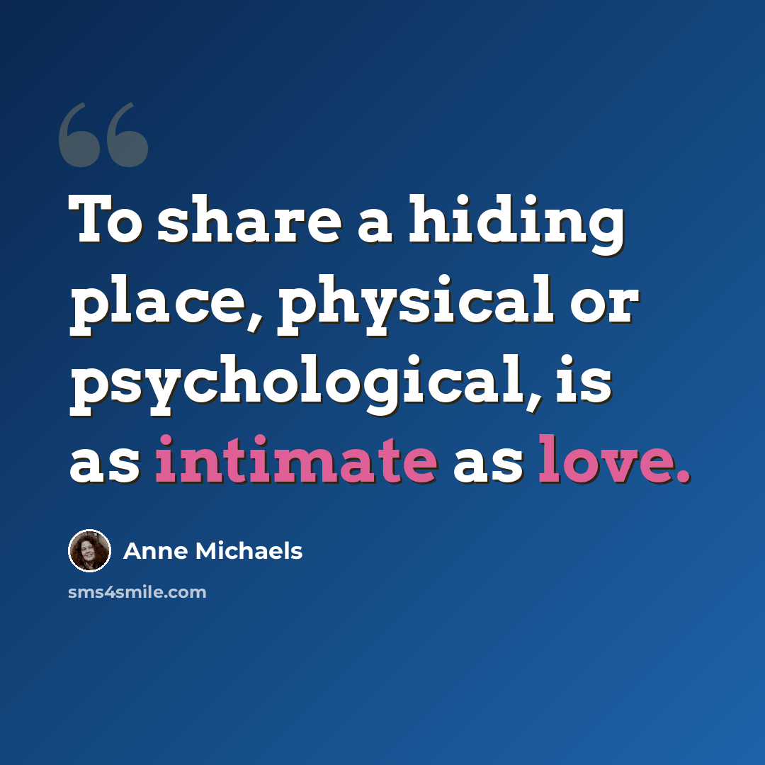 “To share a hiding place, physical or psychological, is as intimate as love.” quote by Anne Michaels