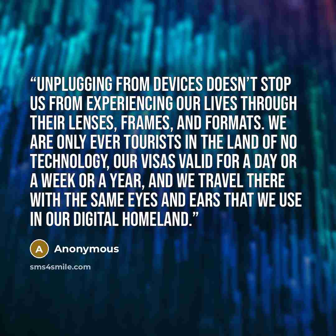 “Unplugging from devices doesn’t stop us from experiencing our lives through their lenses, frames, and formats. We are only ever tourists in the land of no technology, our visas valid for a day or a week or a year, and we travel there with the same eyes and ears that we use in our digital homeland.” quote by Anonymous