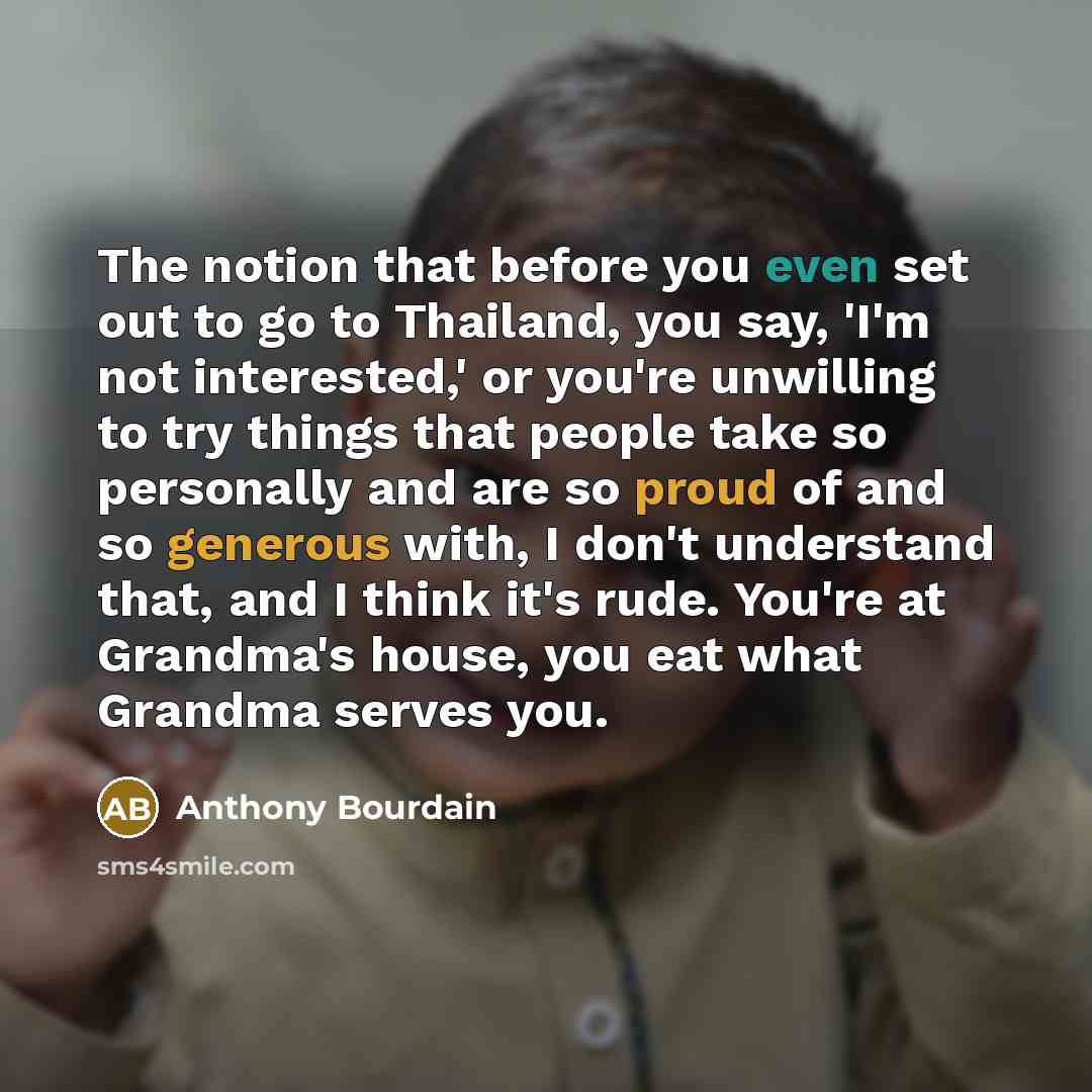 “The notion that before you even set out to go to Thailand, you say, 'I'm not interested,' or you're unwilling to try things that people take so personally and are so proud of and so generous with, I don't understand that, and I think it's rude. You're at Grandma's house, you eat what Grandma…” quote by Anthony Bourdain