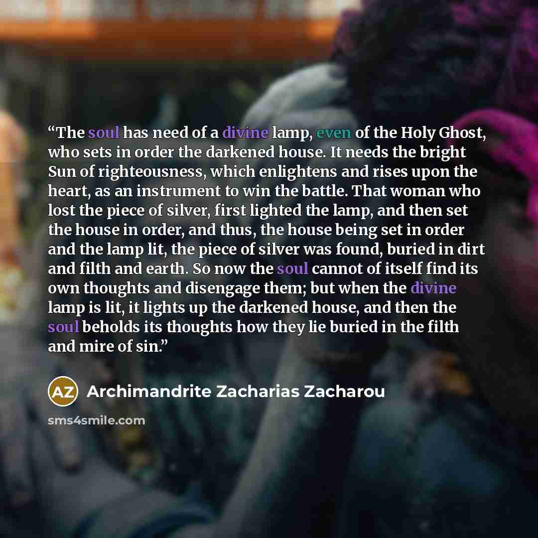 “The soul has need of a divine lamp, even of the Holy Ghost, who sets in order the darkened house. It needs the bright Sun of righteousness, which enlightens and rises upon the heart, as an instrument to win the battle. That woman who lost the piece of silver, first lighted the lamp, and then set…” quote by Archimandrite Zacharias Zacharou
