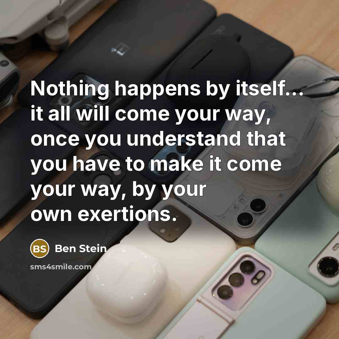 “Nothing happens by itself... it all will come your way, once you understand that you have to make it come your way, by your own exertions.” quote by Ben Stein