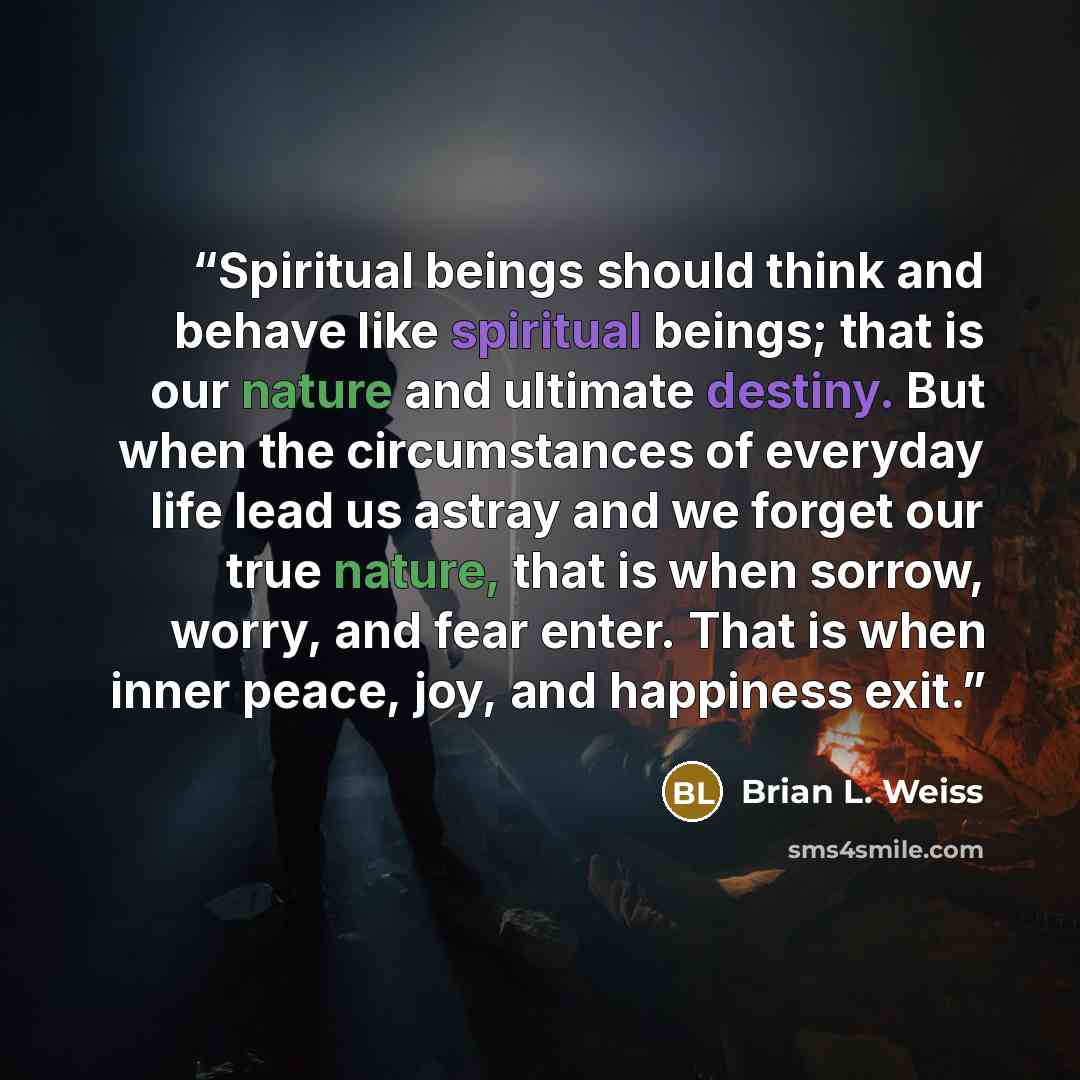 “Spiritual beings should think and behave like spiritual beings; that is our nature and ultimate destiny. But when the circumstances of everyday life lead us astray and we forget our true nature, that is when sorrow, worry, and fear enter. That is when inner peace, joy, and happiness exit.” quote by Brian L. Weiss