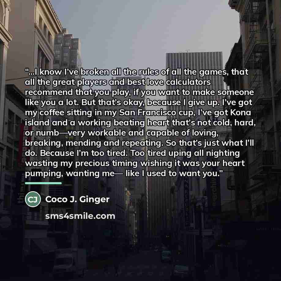 “...I know I’ve broken all the rules of all the games, that all the great players and best love calculators recommend that you play, if you want to make someone like you a lot. But that’s okay, because I give up. I’ve got my coffee sitting in my San Francisco cup, I’ve got Kona island and a working…” quote by Coco J. Ginger