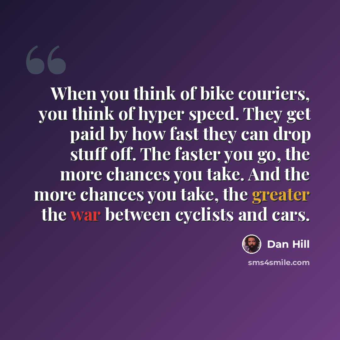 “When you think of bike couriers, you think of hyper speed. They get paid by how fast they can drop stuff off. The faster you go, the more chances you take. And the more chances you take, the greater the war between cyclists and cars.” quote by Dan Hill