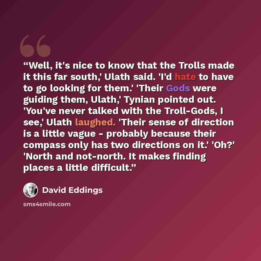 “Well, it's nice to know that the Trolls made it this far south,' Ulath said. 'I'd hate to have to go looking for them.' 'Their Gods were guiding them, Ulath,' Tynian pointed out. 'You've never talked with the Troll-Gods, I see,' Ulath laughed. 'Their sense of direction is a little vague - probably…” quote by David Eddings