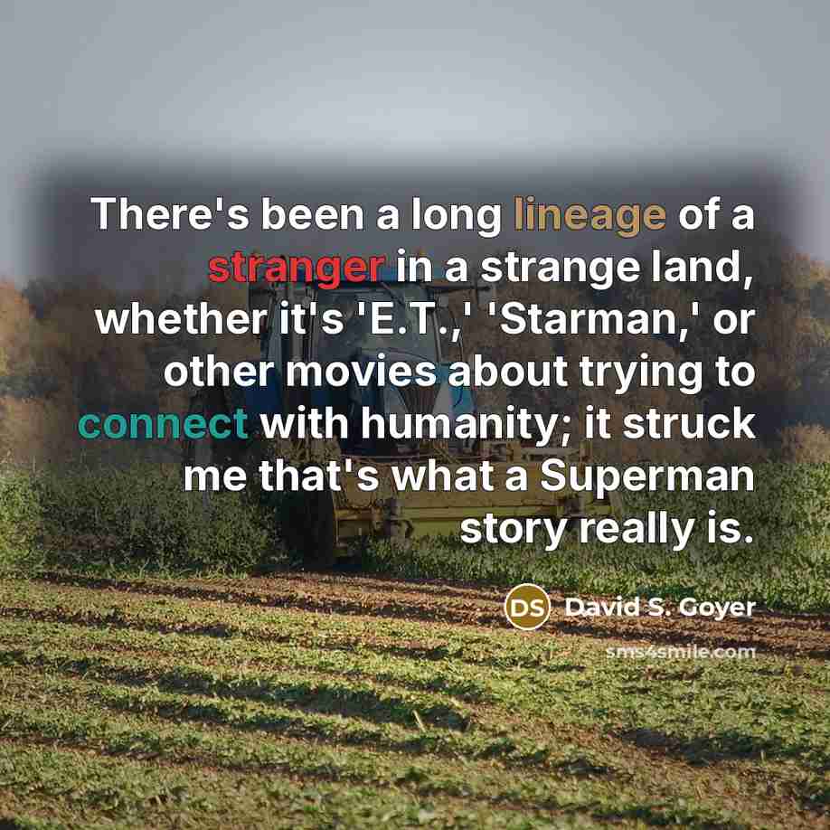 “There's been a long lineage of a stranger in a strange land, whether it's 'E.T.,' 'Starman,' or other movies about trying to connect with humanity; it struck me that's what a Superman story really is.” quote by David S. Goyer