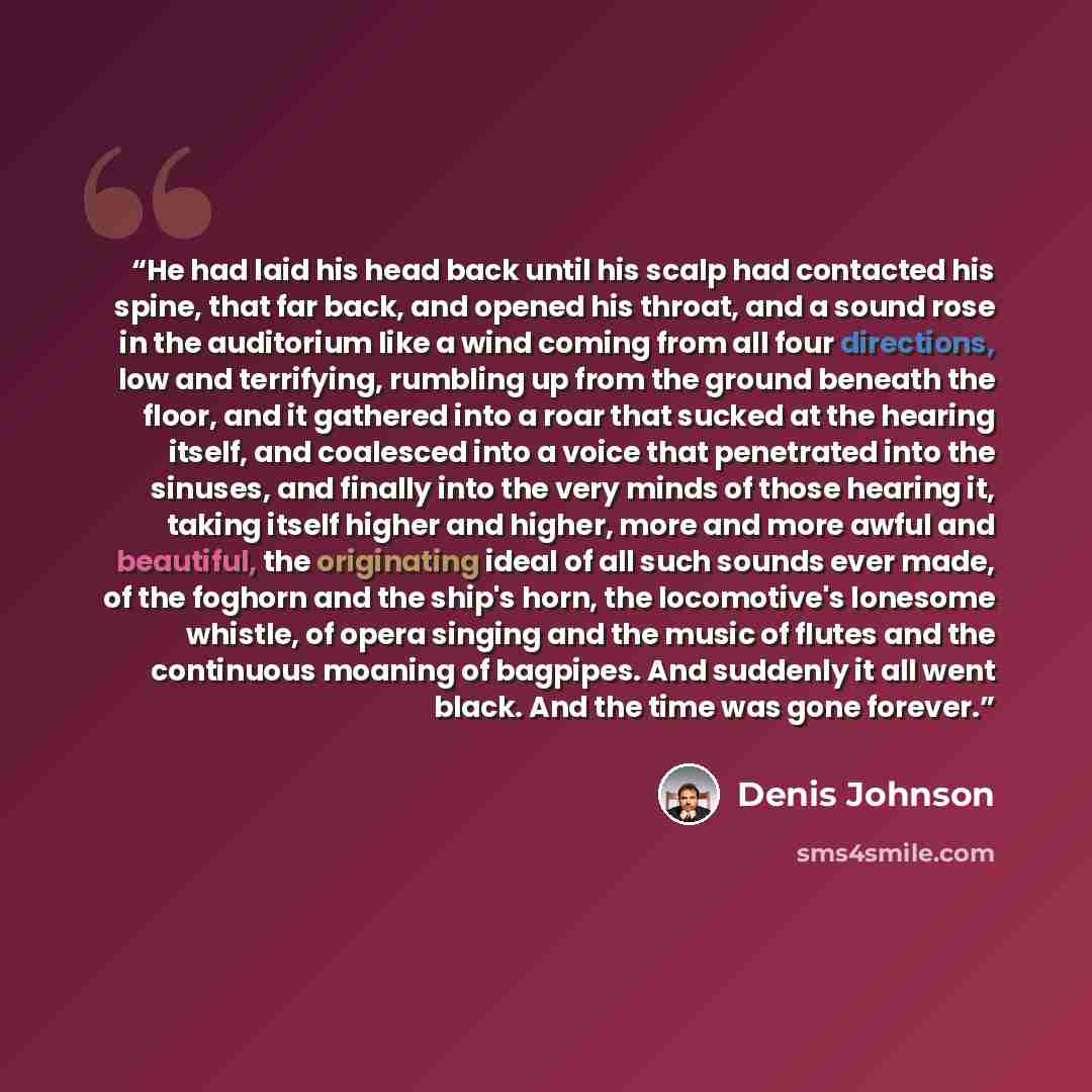 “He had laid his head back until his scalp had contacted his spine, that far back, and opened his throat, and a sound rose in the auditorium like a wind coming from all four directions, low and terrifying, rumbling up from the ground beneath the floor, and it gathered into a roar that sucked at the…” quote by Denis Johnson
