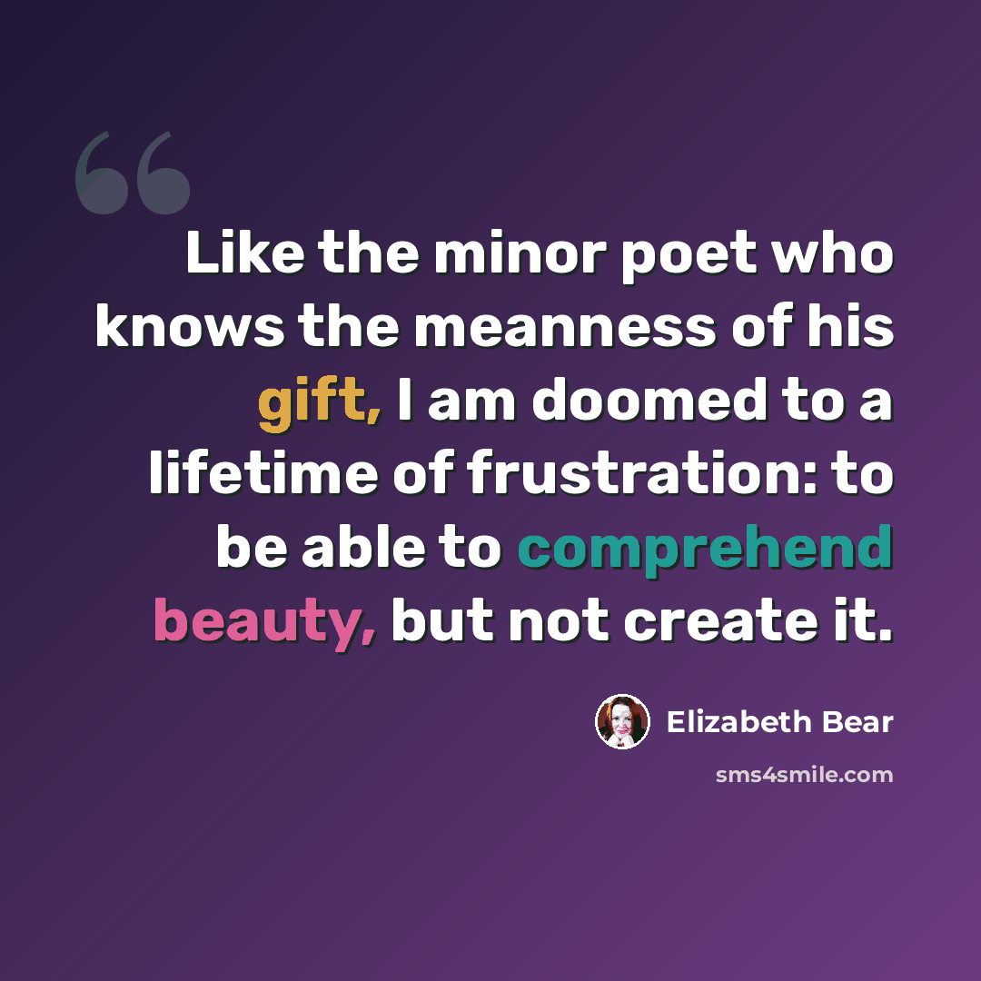“Like the minor poet who knows the meanness of his gift, I am doomed to a lifetime of frustration: to be able to comprehend beauty, but not create it.” quote by Elizabeth Bear