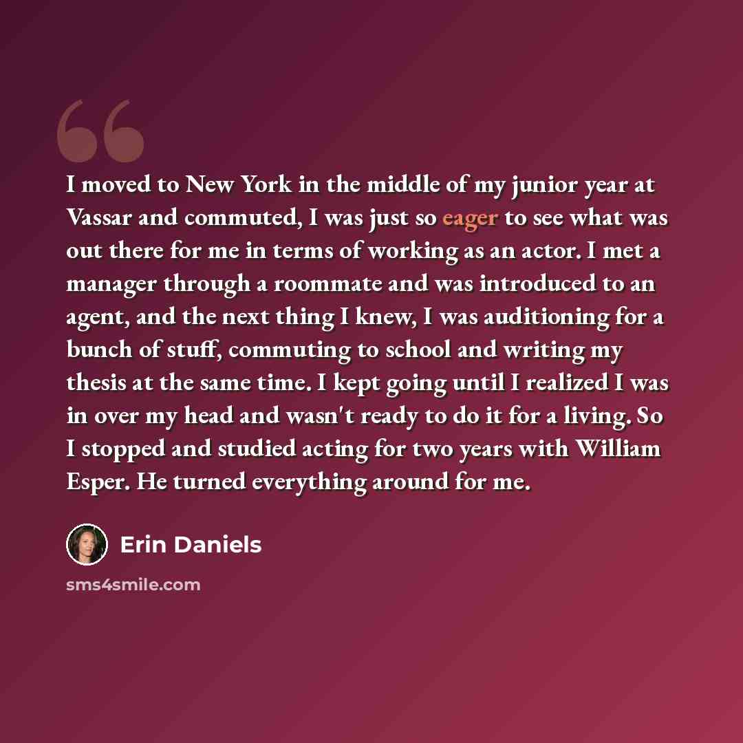 “I moved to New York in the middle of my junior year at Vassar and commuted, I was just so eager to see what was out there for me in terms of working as an actor. I met a manager through a roommate and was introduced to an agent, and the next thing I knew, I was auditioning for a bunch of stuff…” quote by Erin Daniels