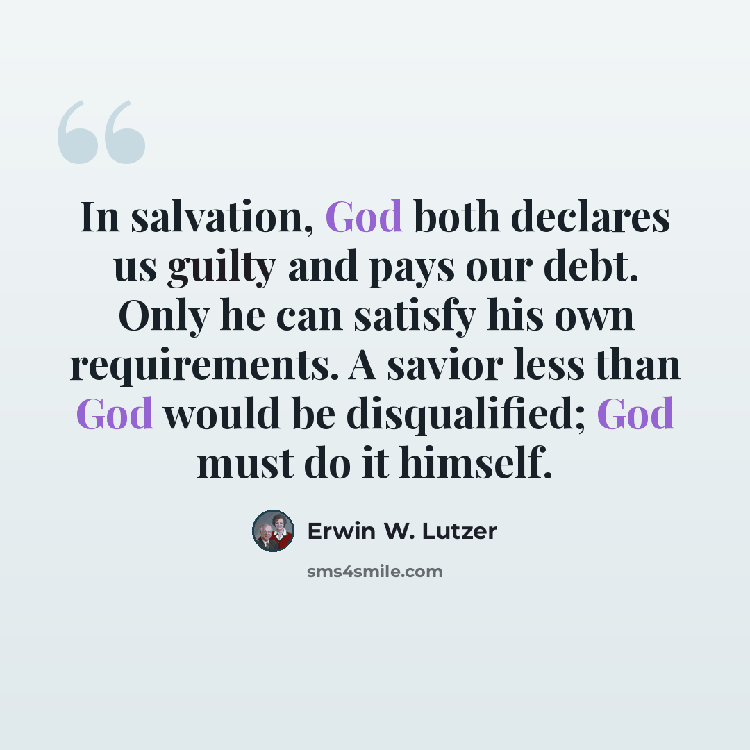 “In salvation, God both declares us guilty and pays our debt. Only he can satisfy his own requirements. A savior less than God would be disqualified; God must do it himself.” quote by Erwin W. Lutzer