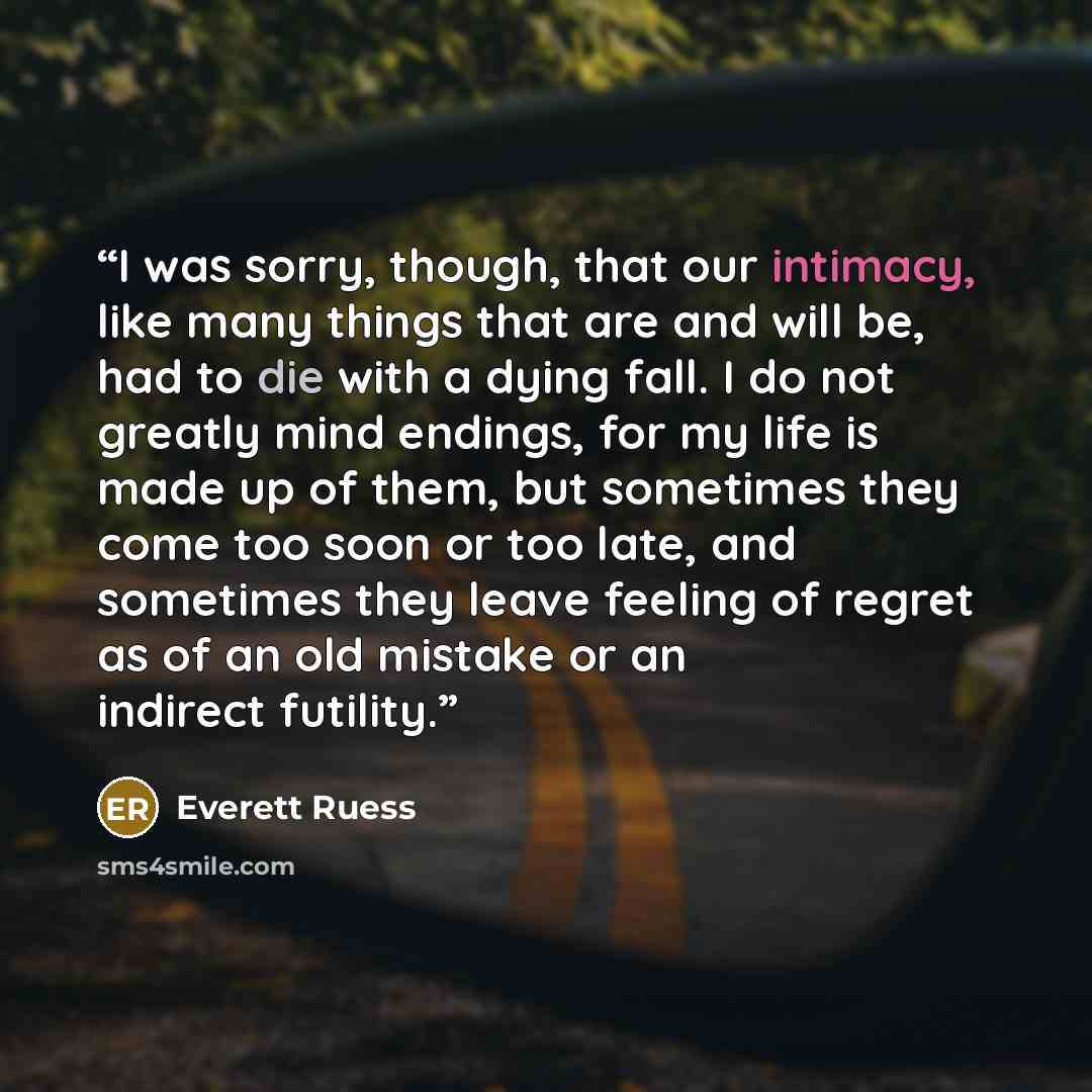 “I was sorry, though, that our intimacy, like many things that are and will be, had to die with a dying fall. I do not greatly mind endings, for my life is made up of them, but sometimes they come too soon or too late, and sometimes they leave feeling of regret as of an old mistake or an indirect…” quote by Everett Ruess