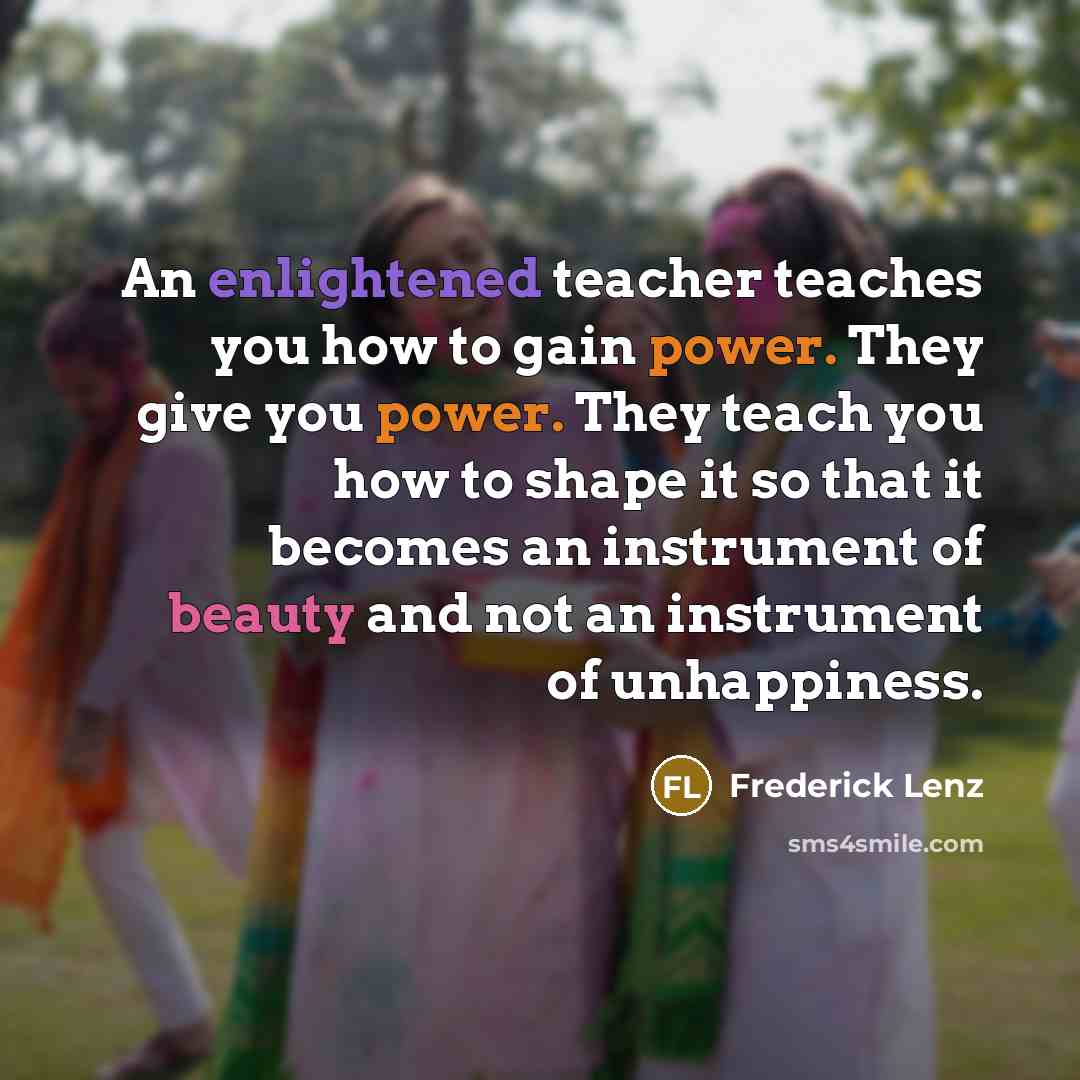 “An enlightened teacher teaches you how to gain power. They give you power. They teach you how to shape it so that it becomes an instrument of beauty and not an instrument of unhappiness.” quote by Frederick Lenz