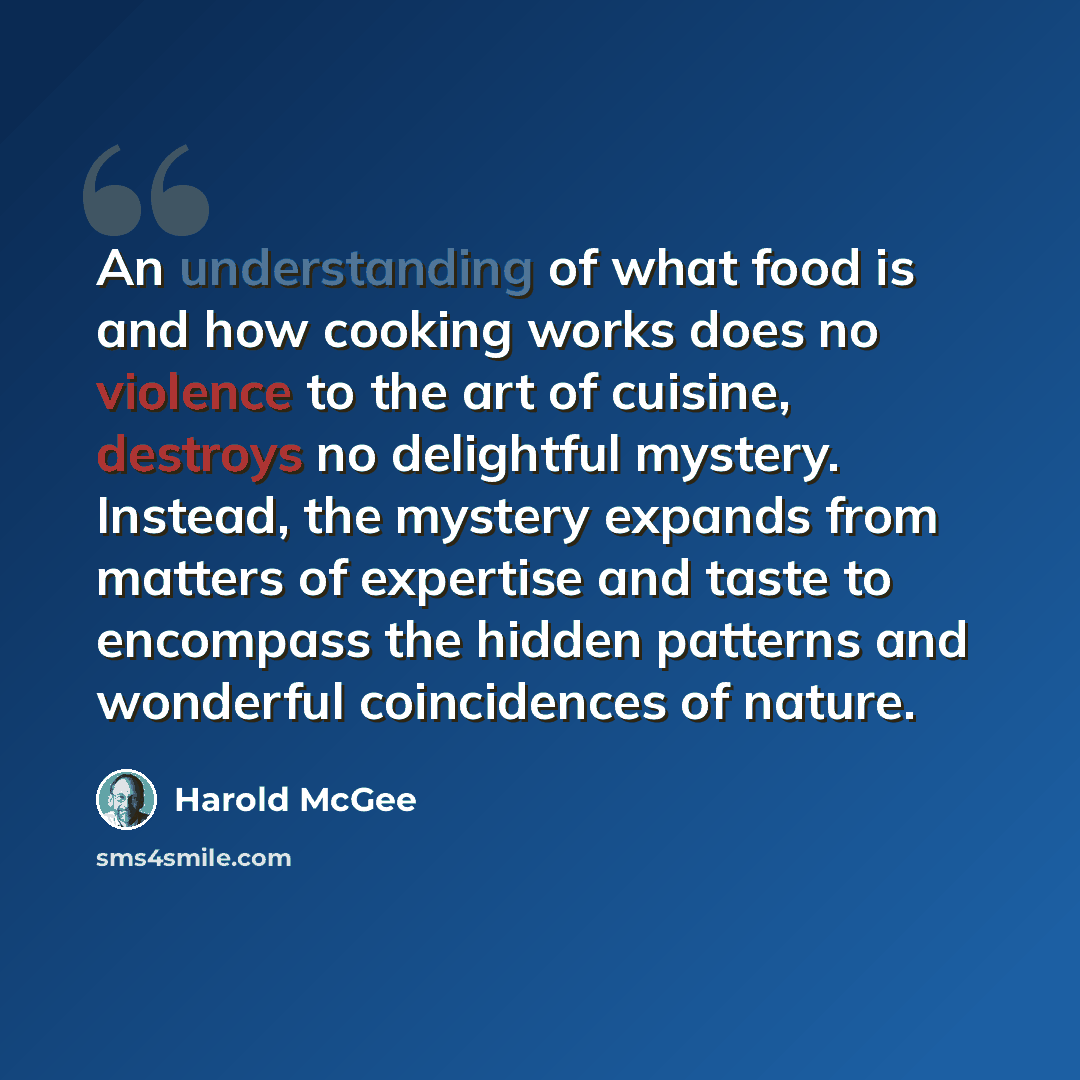 “An understanding of what food is and how cooking works does no violence to the art of cuisine, destroys no delightful mystery. Instead, the mystery expands from matters of expertise and taste to encompass the hidden patterns and wonderful coincidences of nature.” quote by Harold McGee