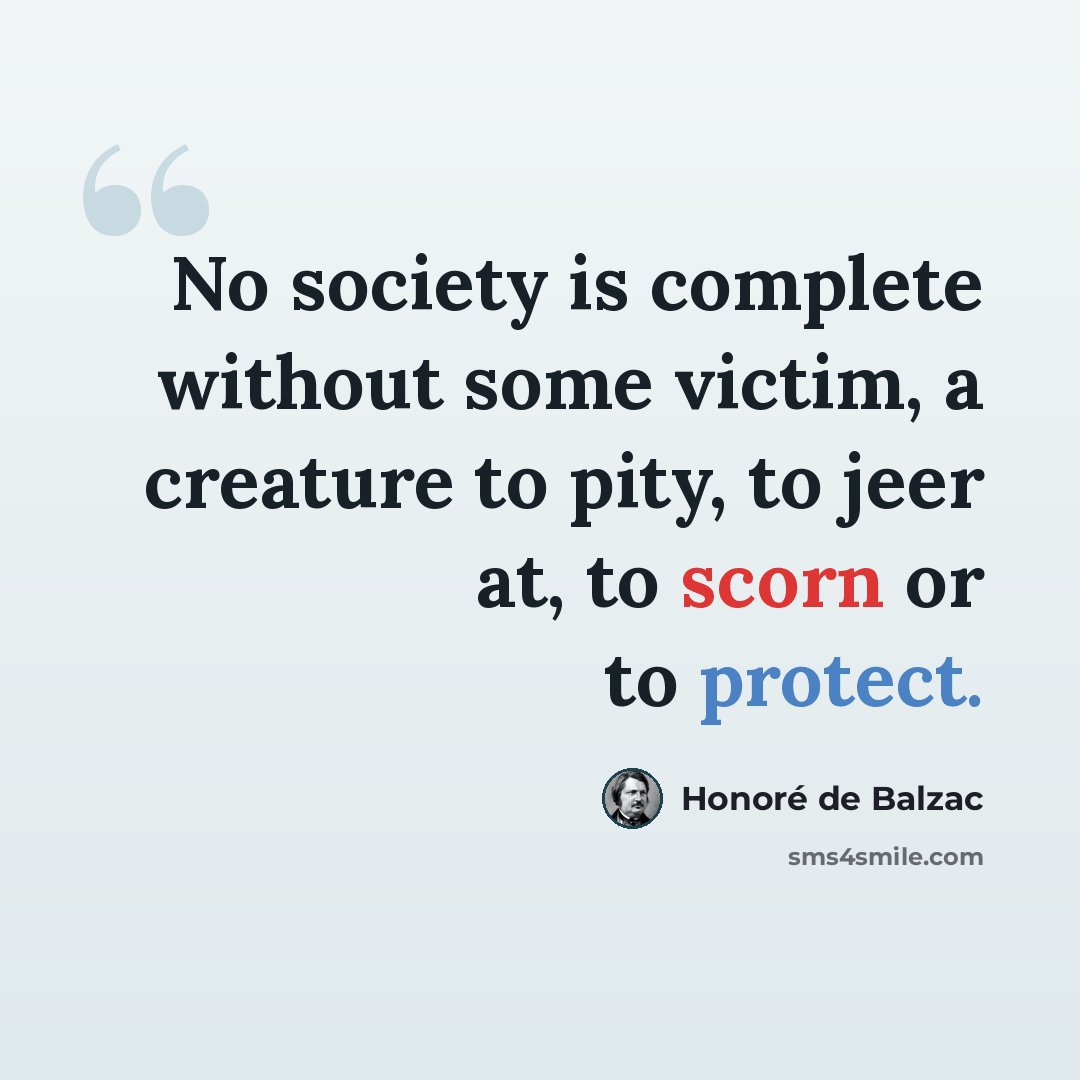 “No society is complete without some victim, a creature to pity, to jeer at, to scorn or to protect.” quote by Honore de Balzac