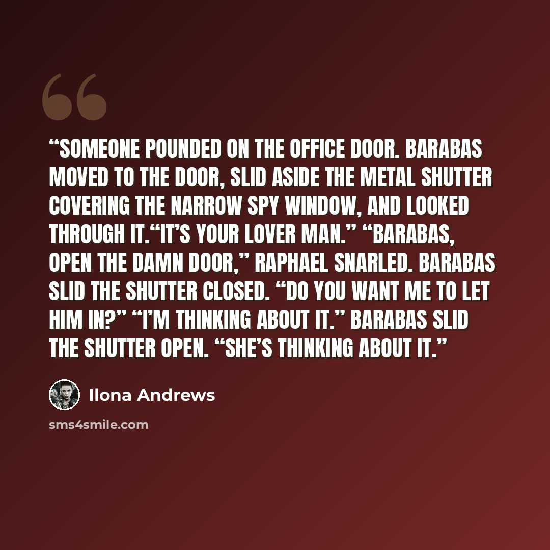“Someone pounded on the office door. Barabas moved to the door, slid aside the metal shutter covering the narrow spy window, and looked through it.“It’s your lover man.” “Barabas, open the damn door,” Raphael snarled. Barabas slid the shutter closed. “Do you want me to let him in?” “I’m thinking…” quote by Ilona Andrews