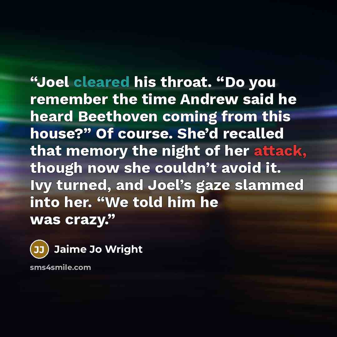 “Joel cleared his throat. “Do you remember the time Andrew said he heard Beethoven coming from this house?” Of course. She’d recalled that memory the night of her attack, though now she couldn’t avoid it. Ivy turned, and Joel’s gaze slammed into her. “We told him he was crazy.” quote by Jaime Jo Wright