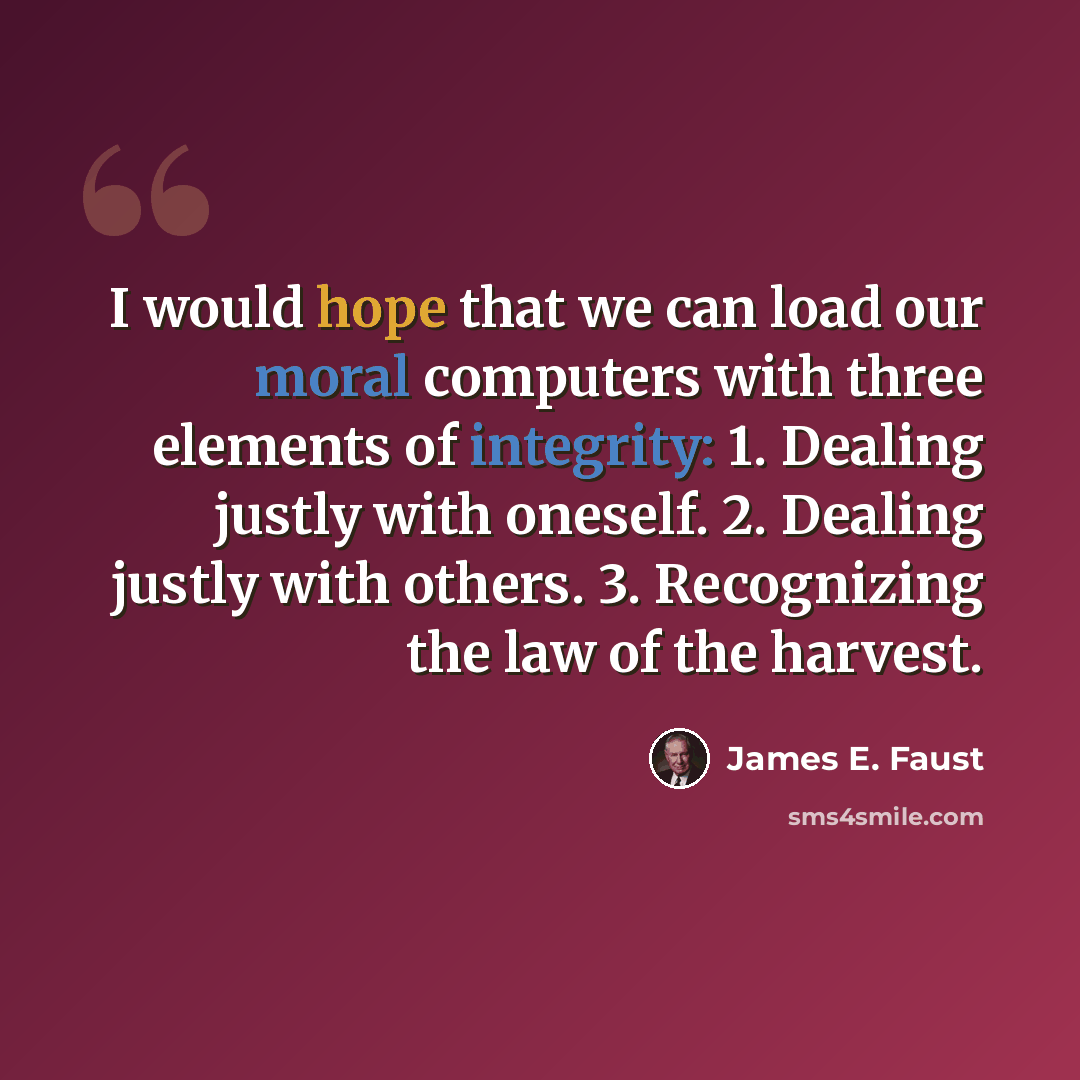 “I would hope that we can load our moral computers with three elements of integrity: 1. Dealing justly with oneself. 2. Dealing justly with others. 3. Recognizing the law of the harvest.” quote by James E. Faust