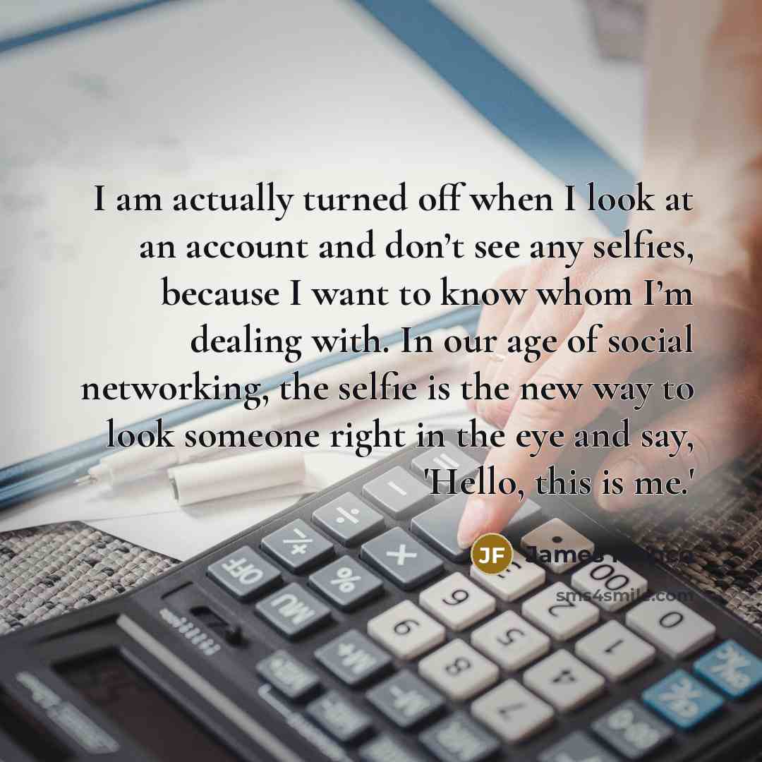“I am actually turned off when I look at an account and don’t see any selfies, because I want to know whom I’m dealing with. In our age of social networking, the selfie is the new way to look someone right in the eye and say, 'Hello, this is me.'” quote by James Franco
