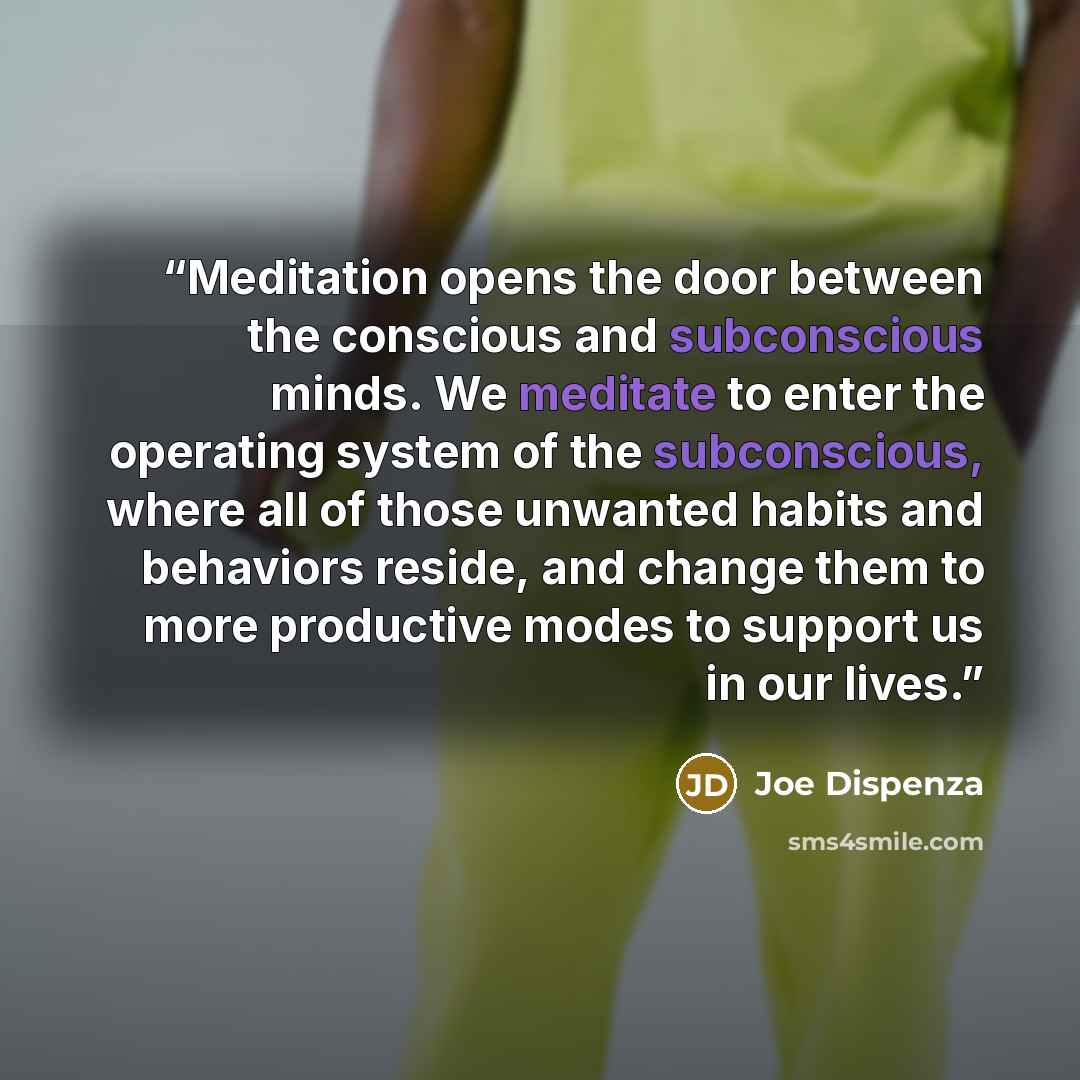 “Meditation opens the door between the conscious and subconscious minds. We meditate to enter the operating system of the subconscious, where all of those unwanted habits and behaviors reside, and change them to more productive modes to support us in our lives.” quote by Joe Dispenza