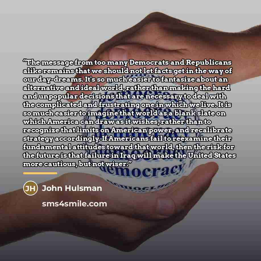 “The message from too many Democrats and Republicans alike remains that we should not let facts get in the way of our day-dreams. It's so much easier to fantasize about an alternative and ideal world, rather than making the hard and unpopular decisions that are necessary to deal with the…” quote by John Hulsman