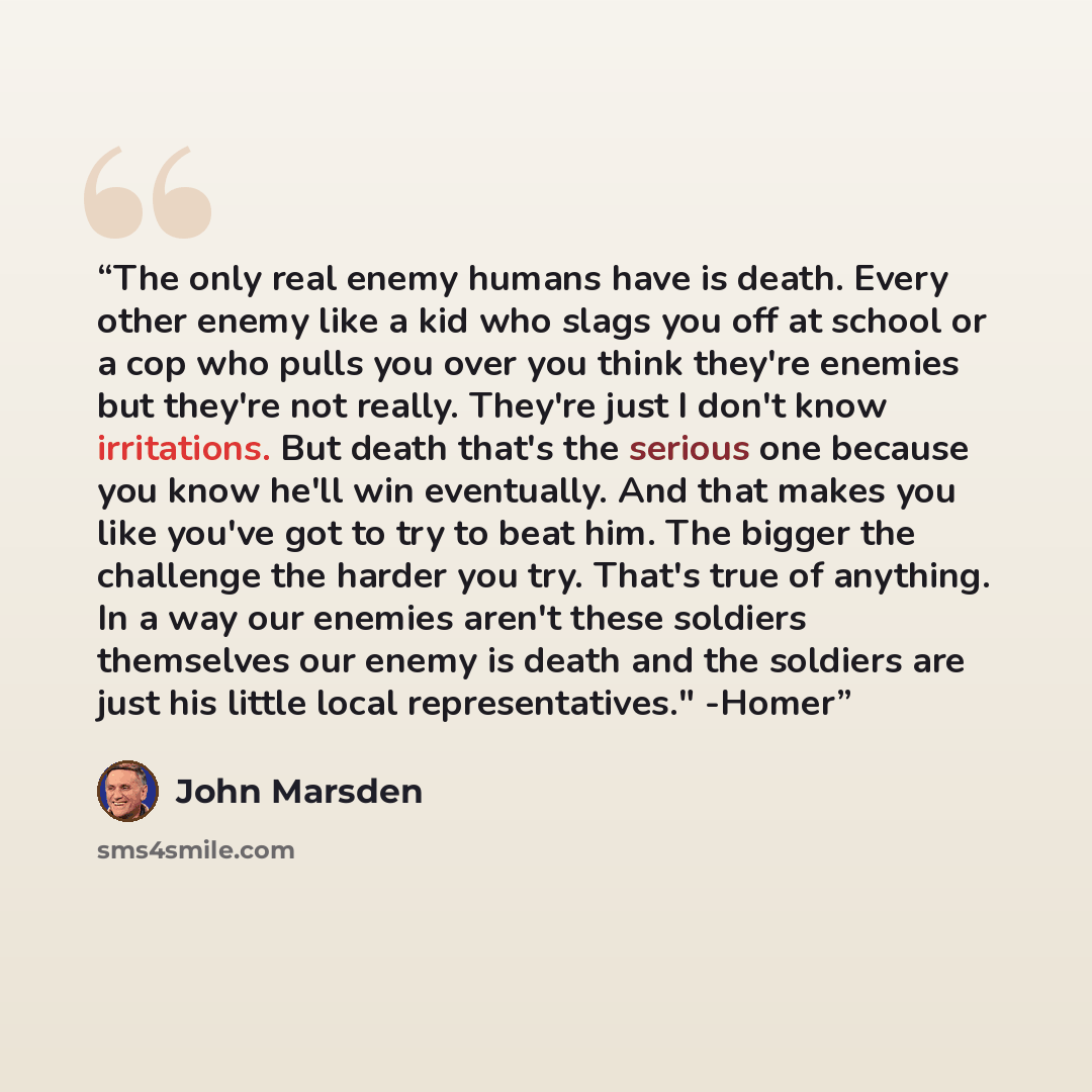 “The only real enemy humans have is death. Every other enemy like a kid who slags you off at school or a cop who pulls you over you think they're enemies but they're not really. They're just I don't know irritations. But death that's the serious one because you know he'll win eventually. And that…” quote by John Marsden