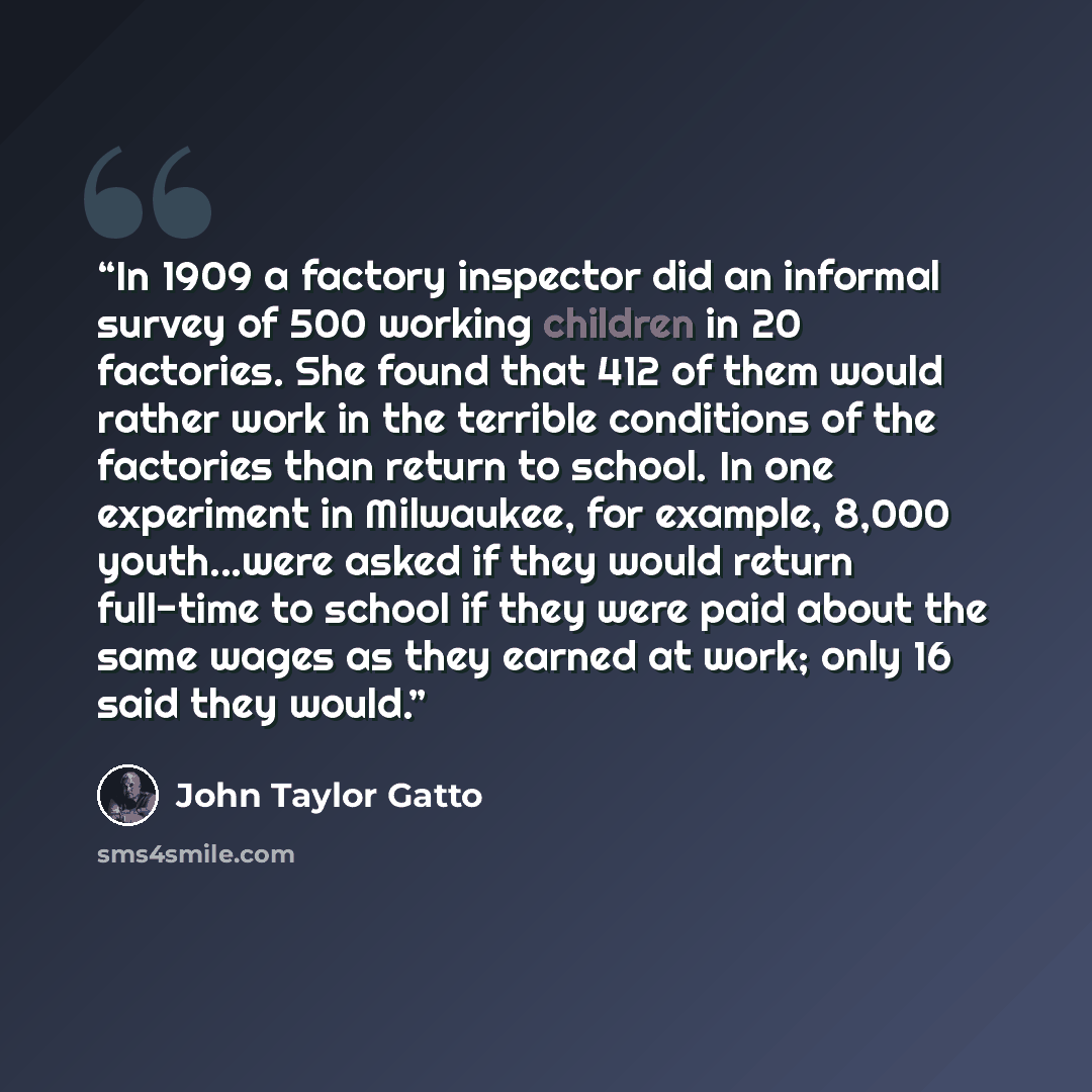 “In 1909 a factory inspector did an informal survey of 500 working children in 20 factories. She found that 412 of them would rather work in the terrible conditions of the factories than return to school. In one experiment in Milwaukee, for example, 8,000 youth...were asked if they would return…” quote by John Taylor Gatto