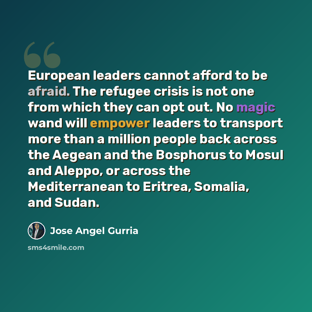 “European leaders cannot afford to be afraid. The refugee crisis is not one from which they can opt out. No magic wand will empower leaders to transport more than a million people back across the Aegean and the Bosphorus to Mosul and Aleppo, or across the Mediterranean to Eritrea, Somalia, and Sudan.” quote by Jose Angel Gurria