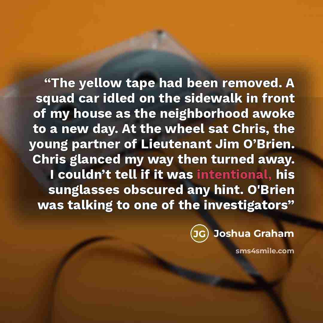 “The yellow tape had been removed. A squad car idled on the sidewalk in front of my house as the neighborhood awoke to a new day. At the wheel sat Chris, the young partner of Lieutenant Jim O’Brien. Chris glanced my way then turned away. I couldn’t tell if it was intentional, his sunglasses…” quote by Joshua Graham