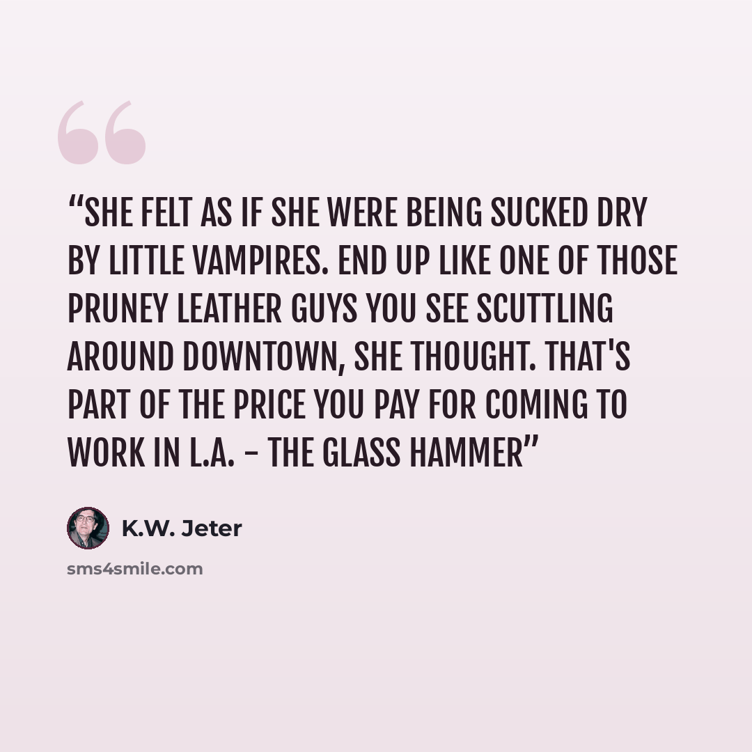 “She felt as if she were being sucked dry by little vampires. End up like one of those pruney leather guys you see scuttling around downtown, she thought. That's part of the price you pay for coming to work in L.A. - The Glass Hammer” quote by K.W. Jeter