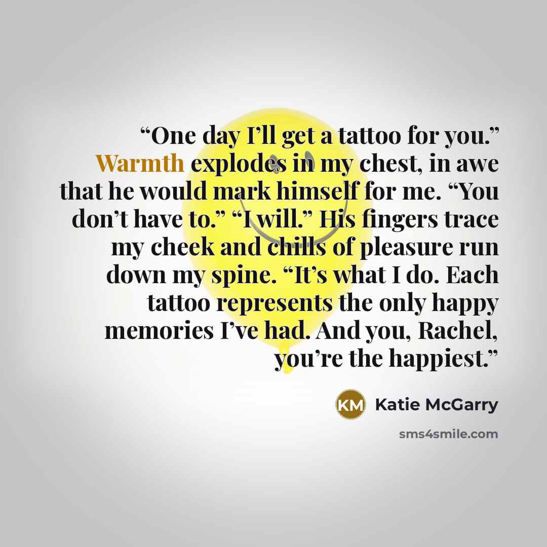 “One day I’ll get a tattoo for you.” Warmth explodes in my chest, in awe that he would mark himself for me. “You don’t have to.” “I will.” His fingers trace my cheek and chills of pleasure run down my spine. “It’s what I do. Each tattoo represents the only happy memories I’ve had. And you, Rachel…” quote by Katie McGarry